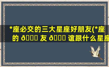 *
座必交的三大星座好朋友(*
座的 🐞 友 🕊 谊跟什么星座zui
配)